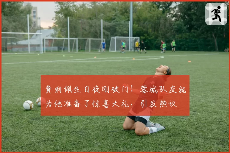 费利佩生日夜刚破门！蓉城队友就为他准备了惊喜大礼，引发热议