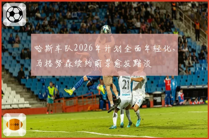 哈斯车队2026年计划全面年轻化，马格努森续约前景愈发黯淡