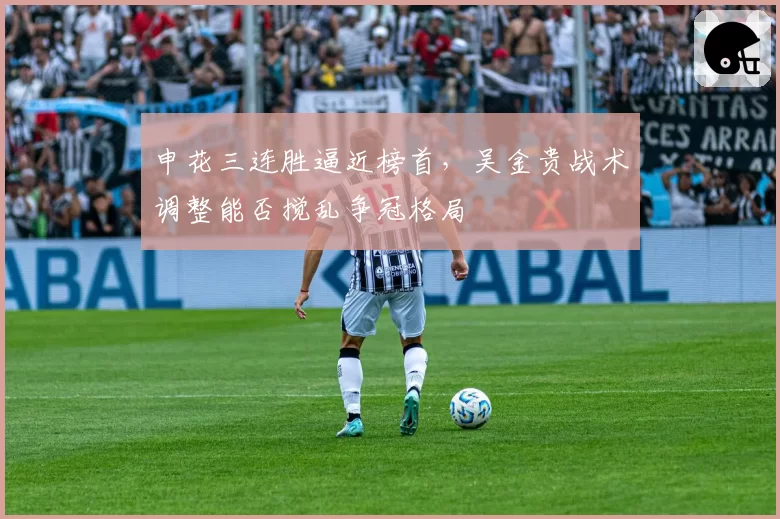 申花三连胜逼近榜首，吴金贵战术调整能否搅乱争冠格局