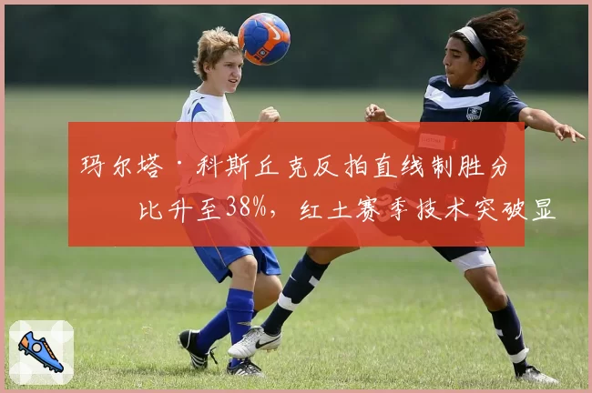 玛尔塔·科斯丘克反拍直线制胜分占比升至38%,红土赛季技术突破显著
