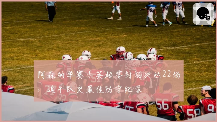 阿森纳单赛季英超零封场次达22场,追平队史最佳防守纪录